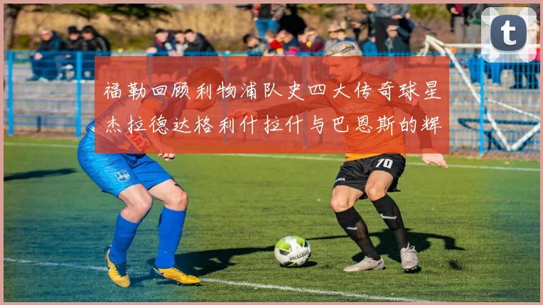 福勒回顾利物浦队史四大传奇球星杰拉德达格利什拉什与巴恩斯的辉煌成就