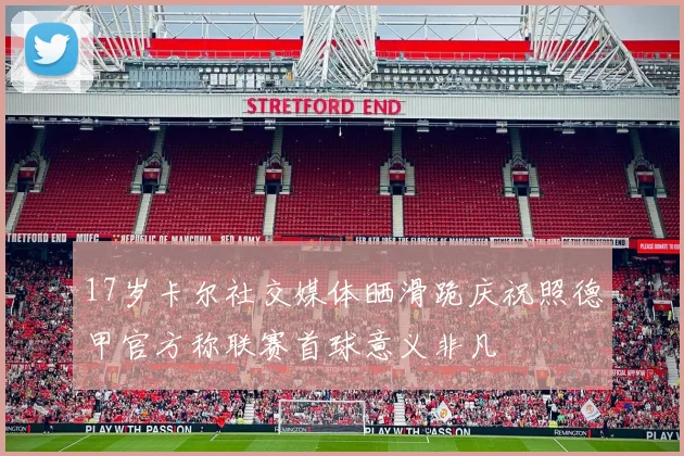 17岁卡尔社交媒体晒滑跪庆祝照德甲官方称联赛首球意义非凡