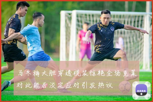 马冬梅大胆穿透视装惊艳全场克莱对此能否淡定应对引发热议