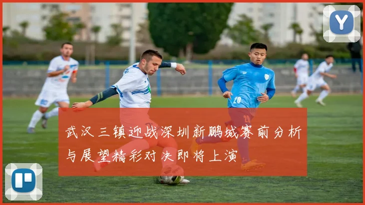 武汉三镇迎战深圳新鹏城赛前分析与展望精彩对决即将上演