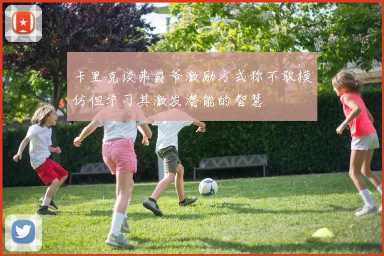 卡里克谈弗爵爷激励方式称不敢模仿但学习其激发潜能的智慧
