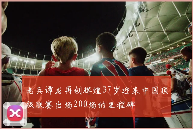 老兵谭龙再创辉煌37岁迎来中国顶级联赛出场200场的里程碑