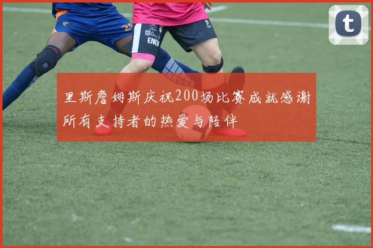 里斯詹姆斯庆祝200场比赛成就感谢所有支持者的热爱与陪伴