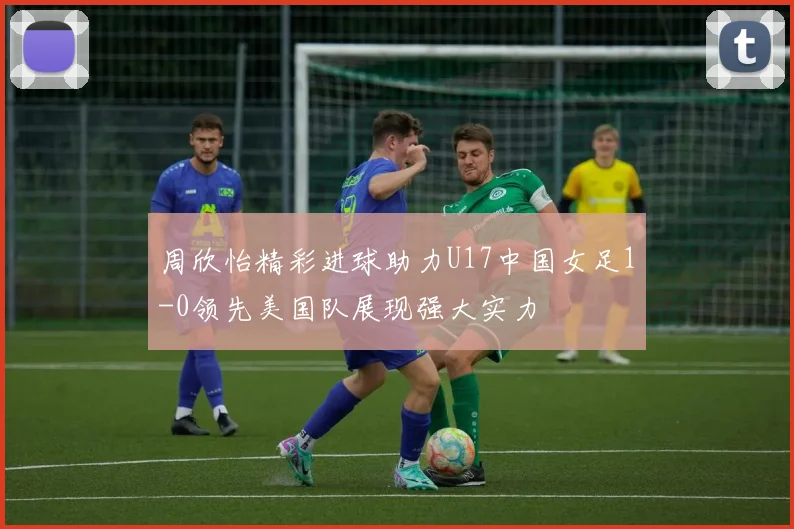 周欣怡精彩进球助力U17中国女足1-0领先美国队展现强大实力
