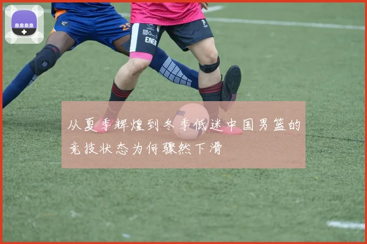 从夏季辉煌到冬季低迷中国男篮的竞技状态为何骤然下滑