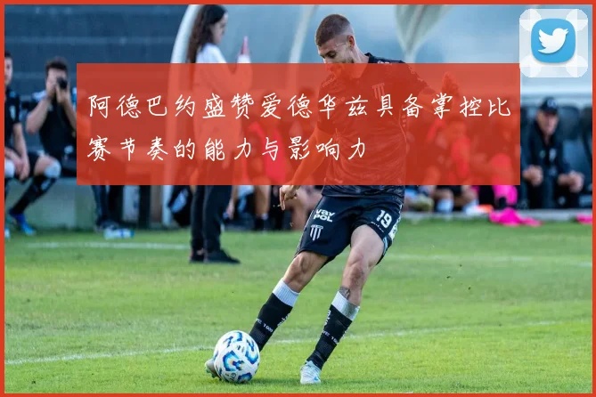 阿德巴约盛赞爱德华兹具备掌控比赛节奏的能力与影响力