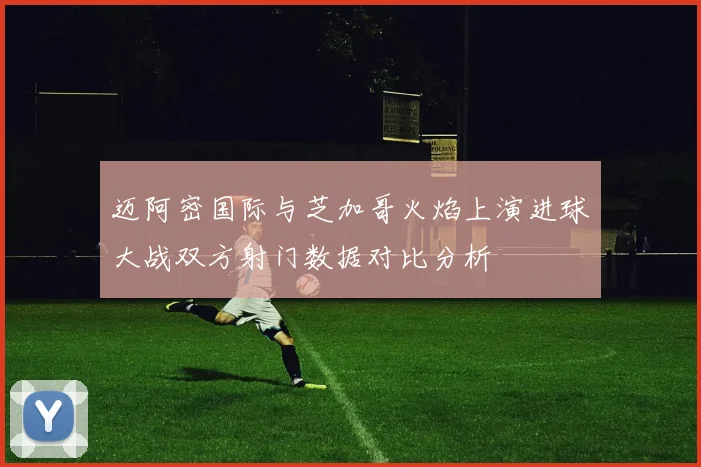 迈阿密国际与芝加哥火焰上演进球大战双方射门数据对比分析