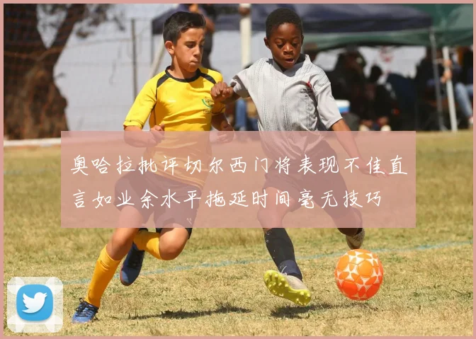 奥哈拉批评切尔西门将表现不佳直言如业余水平拖延时间毫无技巧