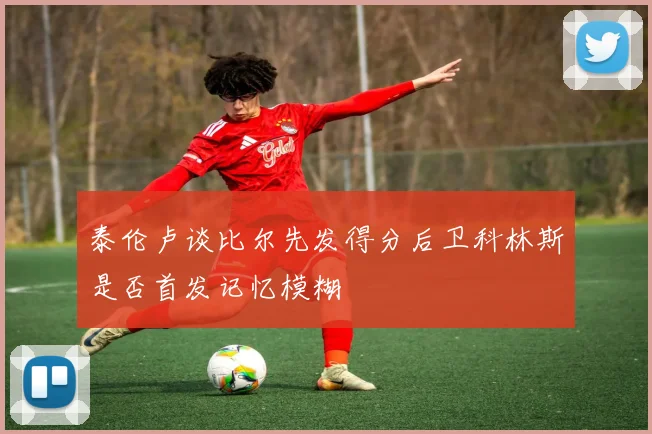 泰伦卢谈比尔先发得分后卫科林斯是否首发记忆模糊