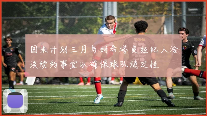 国米计划三月与姆希塔良经纪人洽谈续约事宜以确保球队稳定性
