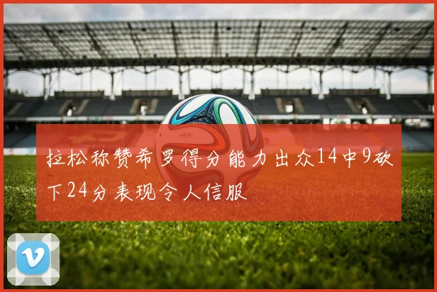 拉松称赞希罗得分能力出众14中9砍下24分表现令人信服
