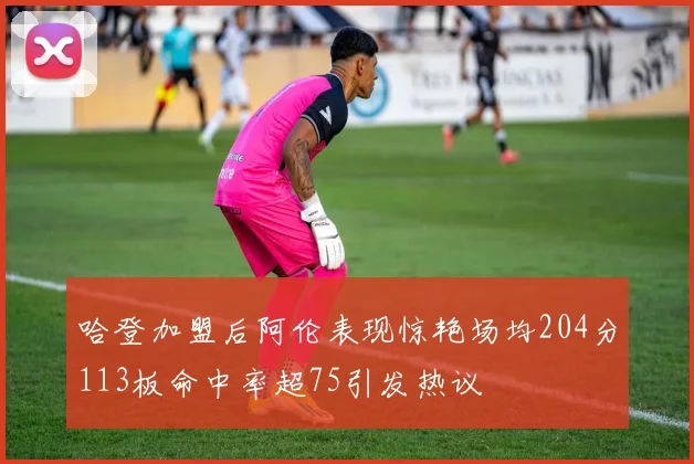 哈登加盟后阿伦表现惊艳场均204分113板命中率超75引发热议