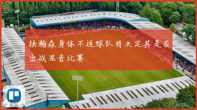 杨瀚森身体不适球队将决定其是否出战混音比赛