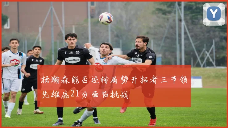 杨瀚森能否逆转局势开拓者三节领先雄鹿21分面临挑战