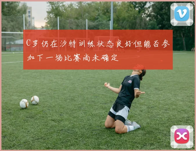C罗仍在沙特训练状态良好但能否参加下一场比赛尚未确定