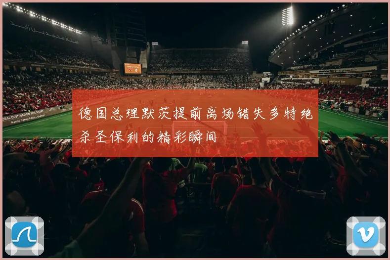 德国总理默茨提前离场错失多特绝杀圣保利的精彩瞬间
