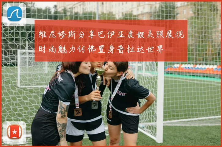 维尼修斯分享巴伊亚度假美照展现时尚魅力仿佛置身普拉达世界