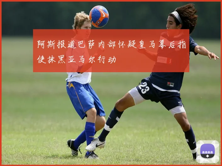 阿斯报道巴萨内部怀疑皇马幕后指使抹黑亚马尔行动