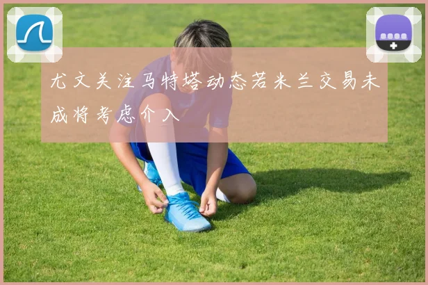 尤文关注马特塔动态若米兰交易未成将考虑介入