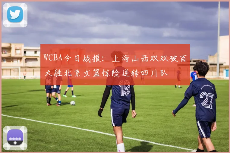 WCBA今日战报：上海山西双双破百大胜北京女篮惊险逆转四川队