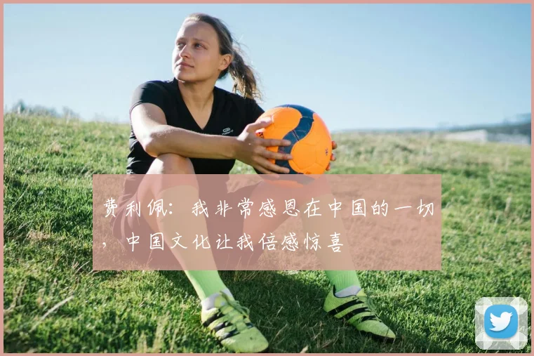 费利佩：我非常感恩在中国的一切，中国文化让我倍感惊喜